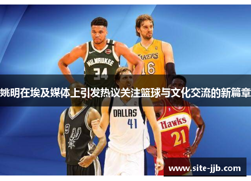 姚明在埃及媒体上引发热议关注篮球与文化交流的新篇章