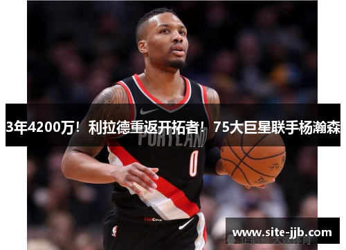 3年4200万！利拉德重返开拓者！75大巨星联手杨瀚森