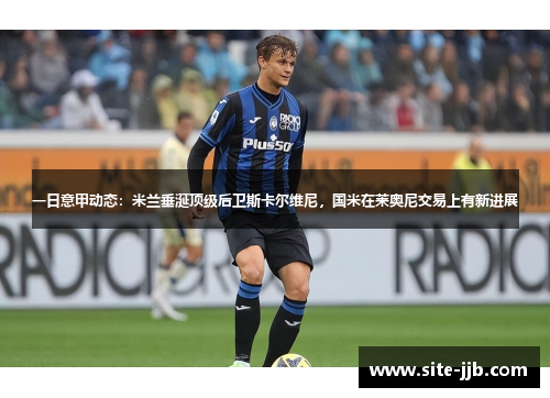 一日意甲动态：米兰垂涎顶级后卫斯卡尔维尼，国米在莱奥尼交易上有新进展